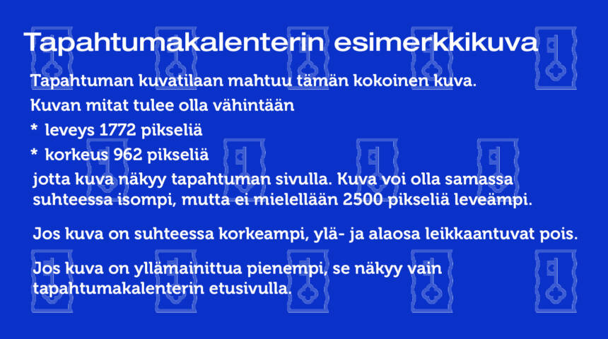 Kuva jossa seuraava teksti: Tapahtuman kuvatilaan mahtuu tämän kokoinen kuva. Eli kuvan mitat tulee olla vähintään leveys 1772 pikseliä ja korkeus 962 pikseliä, jotta kuva näkyy tapahtuman sivulla. Jos kuva suhteessa tätä korkeampi, ylä- ja alaosa leikkaantuvat pois. Jos kuva on yllä mainittua pienempi, se näkyy vain tapahtumakalenterin etusivulla.